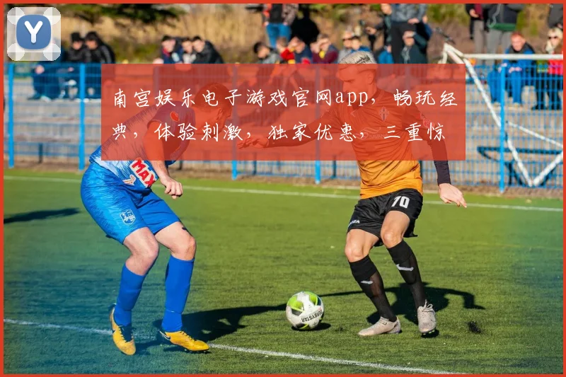 南宫娱乐电子游戏官网app，畅玩经典，体验刺激，独家优惠，三重惊喜，不容错过