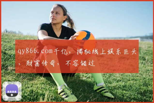 qy866.com千亿，揭秘线上娱乐巨头，财富传奇，不容错过