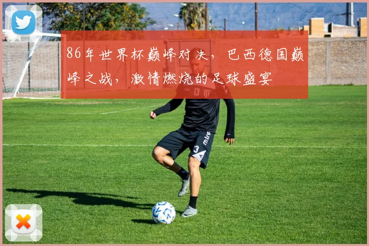 86年世界杯巅峰对决，巴西德国巅峰之战，激情燃烧的足球盛宴