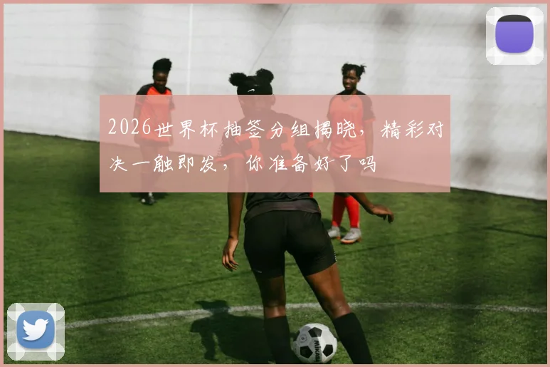 2026世界杯抽签分组揭晓，精彩对决一触即发，你准备好了吗