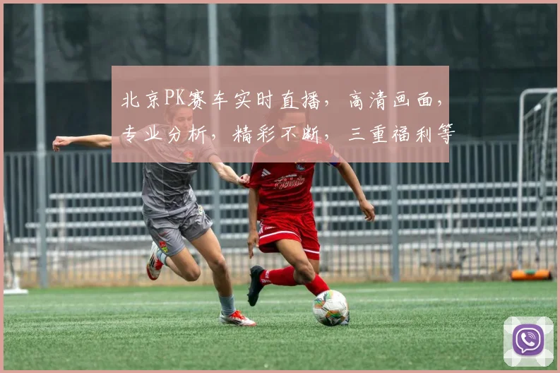 北京PK赛车实时直播，高清画面，专业分析，精彩不断，三重福利等你来
